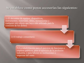 1) El decomiso de equipos, dispositivos,
instrumentos, materiales, útiles, herramientas y
cualquier otro objeto que haya sido utilizado para la
comisión de los delitos.
2) El trabajo comunitario.
3) La inhabilitación para el ejercicio de funciones o
empleos públicos, para el ejercicio de la profesión
industria, o para laborar en instituciones o
empresas del ramo.
 