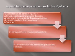 4) La suspensión del permiso, registro o
autorización para operar el ejercicio de cargos
directivos y de representación de personas jurídicas
vinculadas con el uso de tecnologías de
información.
5) Divulgación de la sentencia condenatoria.
6) Indemnización civil a la víctima por los daños
causados.
 