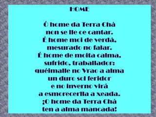 HOME
Ó home da Terra Chá
non se lle oe cantar.
É home moi de verdá,
mesurado no falar.
É home de moita calma,
sufrido, traballador:
quéimalle no Vrao a alma
un duro sol feridor
e no inverno virá
a esmorecerlla a xeada.
¡O home da Terra Chá
ten a alma mancada!
 