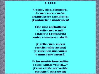 O CUCO
O cuco, cuco, cuqueiro.
O cuco, cuco, cucón.
¡Madrugón e cantareiro!
¡Cantareiro e madrugón!
Óise pola carballeira
o vello cuco souril
ó nacer a Primaveira
entre o Marzo e o Abril:
¡O vello cuco, cucou
e moito máis cucará!
¡O cuco non me capou
e nunca me capará!
Polas mañás ben cediño
o cuco canta: “cu-cú...”
¡Como o teño por veciño
eu trato ó cuco de tu!
 