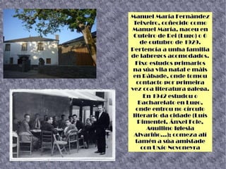 Manuel María Fernández
Teixeiro, coñecido como
Manuel María, naceu en
Outeiro de Rei (Lugo) o 6
de outubro de 1929.
Pertencía a unha familia
de labregos acomodados.
Fixo estudos primarios
na súa vila natal e máis
en Rábade, onde tomou
contacto por primeira
vez coa literatura galega.
En 1942 estudou o
Bacharelato en Lugo,
onde entrou no círculo
literario da cidade (Luís
Pimentel, Ánxel Fole,
Aquilino Iglesia
Alvariño...); comeza alí
tamén a súa amistade
con Uxío Novoneyra
 