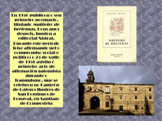 En 1950 publicou o seu
primeiro poemario,
titulado Muiñeiro de
brétemas. Dous anos
despois, fundou a
editorial Xistral.
Durante este período
foise afirmando nel o
compromiso social e
político: o 25 de xullo
de 1951 asistiu ó
primeiro acto de
afirmación galeguista
durante o
franquismo, que se
celebrou no Panteón
de Galegos Ilustres de
San Domingos de
Bonaval, en Santiago
de Compostela
 