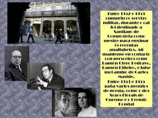 Entre 1952 e 1953
cumpriu co servizo
militar, durante o cal
foi destinado a
Santiago de
Compostela como
mestre para enxinar
ós recrutas
analfabetos. Alí
mantense en contacto
con persoeiros como
Ramón Otero Pedrayo,
Ramón Piñeiro, e faise
moi amigo de Carlos
Maside.
Entre 1953 e 1955
gaña varios premios
de poesía, como o dos
Xogos Florais de
Ourense e o Premio
Pondal
 