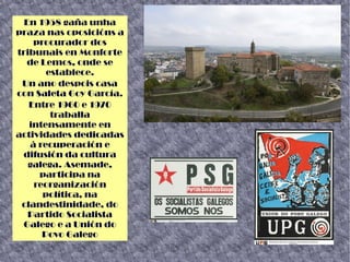 En 1958 gaña unha
praza nas oposicións a
procurador dos
tribunais en Monforte
de Lemos, onde se
establece.
Un ano despois casa
con Saleta Goy García.
Entre 1960 e 1970
traballa
intensamente en
actividades dedicadas
á recuperación e
difusión da cultura
galega. Asemade,
participa na
reorganización
política, na
clandestinidade, do
Partido Socialista
Galego e a Unión do
Povo Galego
 