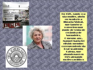 En 1970, xunto coa
súa muller, abriu
en Monforte a
libraría Xistral,
que tamén se
converteu nun
punto de venta de
cerámica de
Sargadelos.
O mesmo ano,
Manuel María foi
elixido membro
correspondente da
Real Academia
Galega, que
abandonará en
1975 alegando
motivos políticos
 