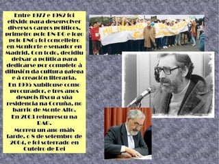 Entre 1977 e 1982 foi
elixido para desenvolver
diversos cargos políticos,
primeiro polo BN-PG e logo
polo BNG: foi concelleiro
en Monforte e senador en
Madrid. Con todo, decidiu
deixar a política para
dedicarse por completo á
difusión da cultura galega
e á creación literaria.
En 1995 xubilouse como
procurador, e tres anos
despois fixou a súa
residencia na Coruña, no
barrio de Monte Alto.
En 2003 reingresou na
RAG.
Morreu un ano máis
tarde, o 8 de setembro de
2004, e foi soterrado en
Outeiro de Rei
 