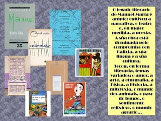 O legado literario
de Manuel María é
amplo: cultivou a
narrativa, o teatro
e, en maior
medida, a poesía.
A súa obra está
dominada polo
compromiso con
Galicia, a súa
lingua e a súa
cultura.
Tocou, en forma
literaria, temas
variados: o amor, a
arte, a etnografía, a
Física, a Historia, a
mitoloxía, o mundo
dos animais, o paso
do tempo, o
sentimento
relixioso, o mundo
agrario...
 