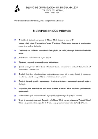 EQUIPO DE DINAMIZACIÓN DA LINGUA GALEGA
CEIP PONTE DOS BROZOS
CURSO 2013 – 2014

A continuación tedes unhas pautas para a realización da actividade:

Ilustración DOS Poemas
O traballo de ilustración dos poemas de Manuel María levarase a cabo no 2º
trimestre, dende o luns 20 de xaneiro até o luns 31 de marzo. Despois destas datas non se actualizaran os
poemas nin se recolleran ilustracións.
Queremos ter listo o libro para a semana das Letras Galegas, por iso vos pedimos que vos axustedes ás datas de
entrega.
As ilustracións e o poema deben ir en folio diferente.
O folio para a ilustración en orientación vertical, preferiblemente,
Se cada nena/o fai o seu debuxo, facede unha selección previa e mandar só como moito entre 6 e 8 por aula. A
selección última a fará o EDLG.
Se alguén decide facer unha ilustración por cada estrofa do seu poema, tede en conta a lonxitude do poema e que
ao mellor si é moi curto non é posíbel poñer varios debuxos na mesma páxina.
Detrás da ilustración escribide o nome do poema e da obra á que pertence e o nome do neno/a ou da aula que fixo a
ilustración.
Se facedes o favor, mandádeme por correo a letra do poema, o nome e a obra á que pertence, facilitariádesme
moito o traballo.
Os debuxos dáme igual como mos mandedes, o que queira en papel e ao que lle apeteza xa escanados.
No mes de marzo contaremos cunha Exposición sobre Manuel María que nos vai prestar a Fundación Manuel
María. A exposición estará no pavillón do 3º ciclo, no espazo que hai preto das aulas de 5º de E. Primaria.

 