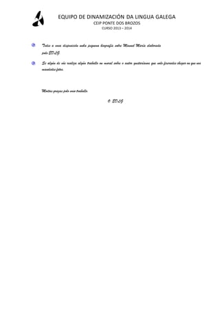 EQUIPO DE DINAMIZACIÓN DA LINGUA GALEGA
CEIP PONTE DOS BROZOS
CURSO 2013 – 2014

Tedes a vosa disposición unha pequena biografía sobre Manuel María elaborada
polo EDLG.
Se algún de vós realiza algún traballo ou mural sobre o autor gustaríanos que nolo fixerades chegar ou que nos
mandedes fotos.

Moitas grazas polo voso traballo.
O EDLG

 