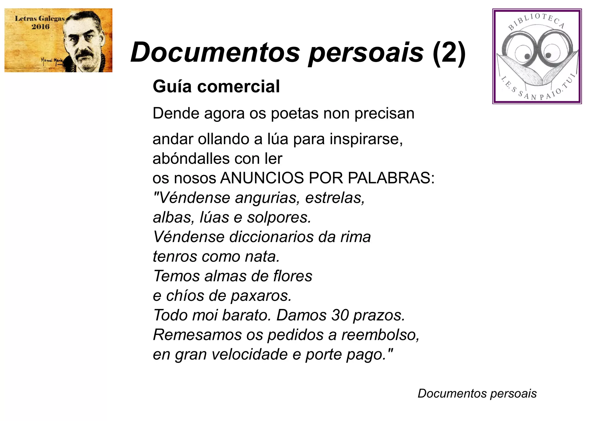 Documentos persoais (2)
Guía comercial
Dende agora os poetas non precisan
andar ollando a lúa para inspirarse,
abóndalles con ler
os nosos ANUNCIOS POR PALABRAS:
"Véndense angurias, estrelas,
albas, lúas e solpores.
Véndense diccionarios da rima
tenros como nata.
Temos almas de flores
e chíos de paxaros.
Todo moi barato. Damos 30 prazos.
Remesamos os pedidos a reembolso,
en gran velocidade e porte pago."
Documentos persoais
 
