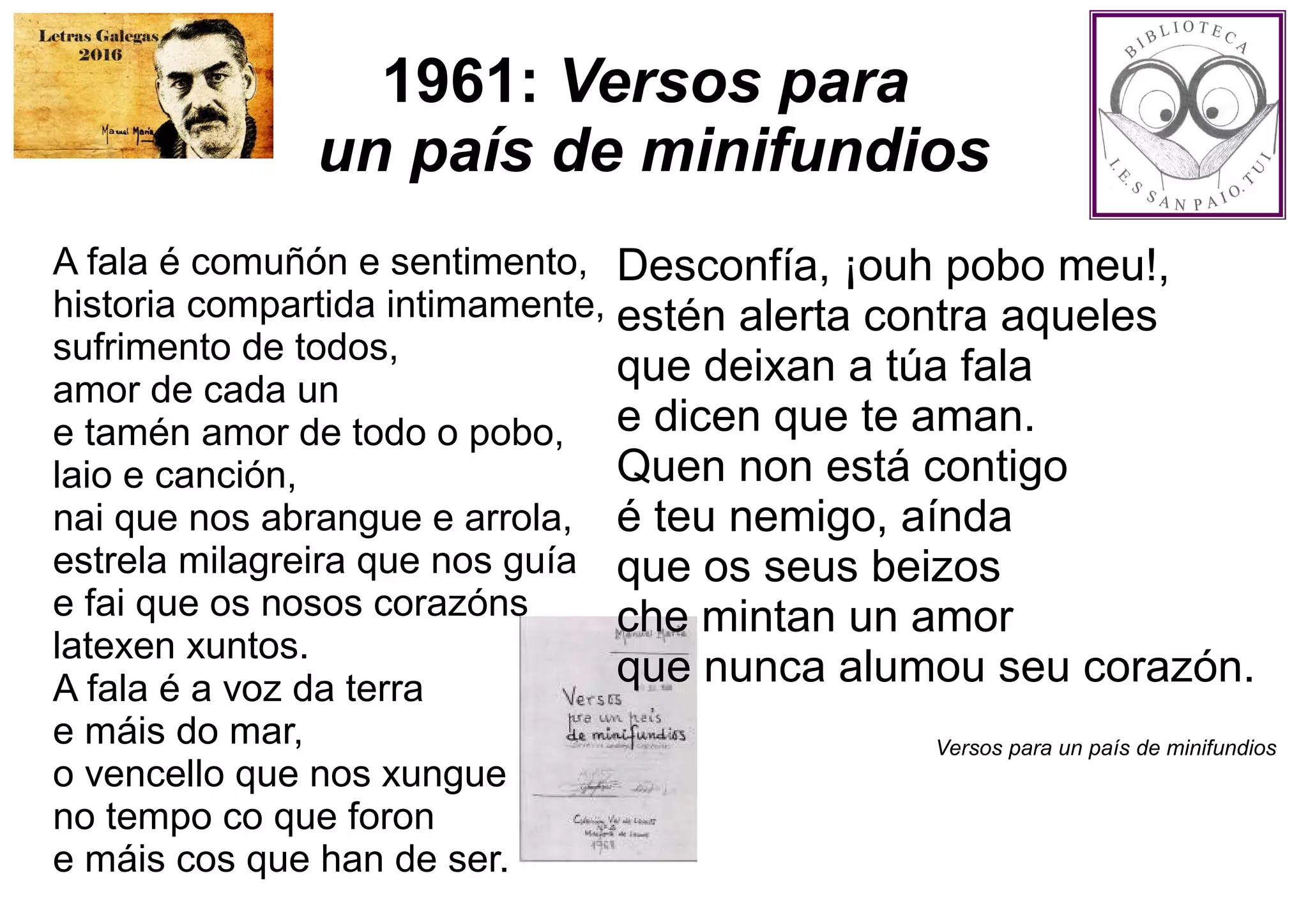 1961: Versos para
un país de minifundios
A fala é comuñón e sentimento,
historia compartida intimamente,
sufrimento de todos,
amor de cada un
e tamén amor de todo o pobo,
laio e canción,
nai que nos abrangue e arrola,
estrela milagreira que nos guía
e fai que os nosos corazóns
latexen xuntos.
A fala é a voz da terra
e máis do mar,
o vencello que nos xungue
no tempo co que foron
e máis cos que han de ser.
Desconfía, ¡ouh pobo meu!,
estén alerta contra aqueles
que deixan a túa fala
e dicen que te aman.
Quen non está contigo
é teu nemigo, aínda
que os seus beizos
che mintan un amor
que nunca alumou seu corazón.
Versos para un país de minifundios
 