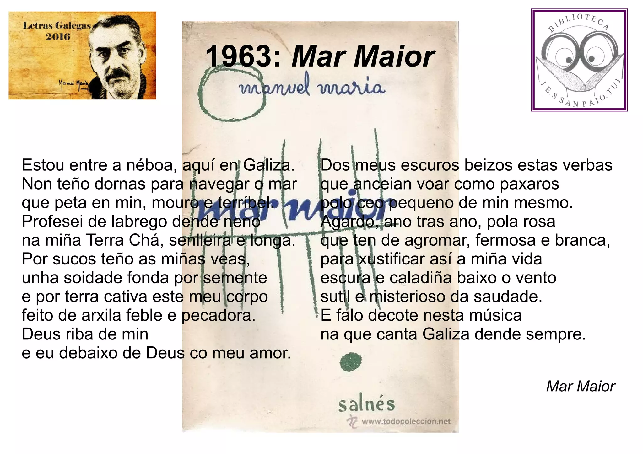 1963: Mar Maior
Estou entre a néboa, aquí en Galiza.
Non teño dornas para navegar o mar
que peta en min, mouro e terríbel.
Profesei de labrego dende neno
na miña Terra Chá, senlleira e longa.
Por sucos teño as miñas veas,
unha soidade fonda por semente
e por terra cativa este meu corpo
feito de arxila feble e pecadora.
Deus riba de min
e eu debaixo de Deus co meu amor.
Dos meus escuros beizos estas verbas
que anceian voar como paxaros
polo ceo pequeno de min mesmo.
Agardo, ano tras ano, pola rosa
que ten de agromar, fermosa e branca,
para xustificar así a miña vida
escura e caladiña baixo o vento
sutil e misterioso da saudade.
E falo decote nesta música
na que canta Galiza dende sempre.
Mar Maior
 