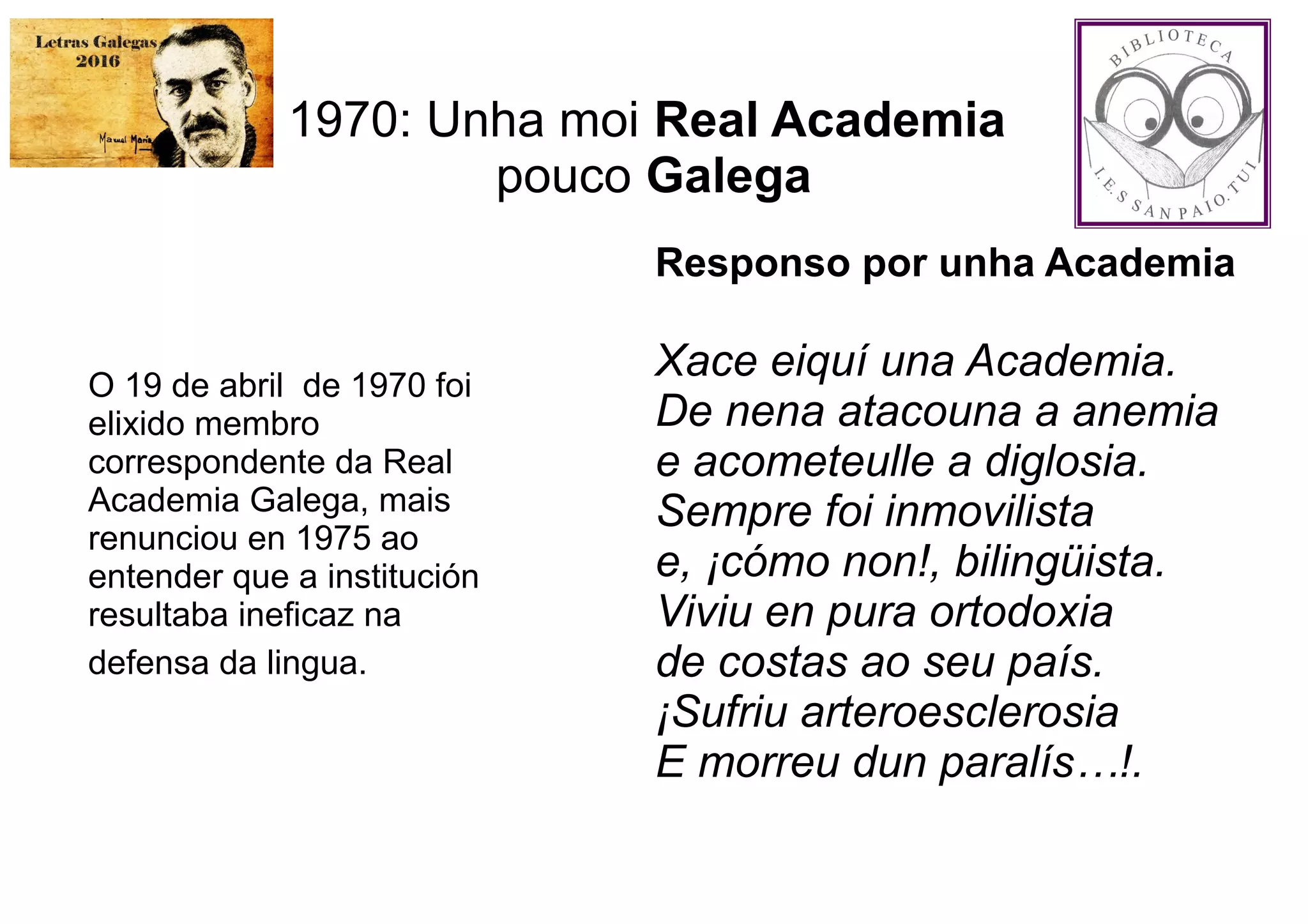 1970: Unha moi Real Academia
pouco Galega
O 19 de abril de 1970 foi
elixido membro
correspondente da Real
Academia Galega, mais
renunciou en 1975 ao
entender que a institución
resultaba ineficaz na
defensa da lingua.
Responso por unha Academia
Xace eiquí una Academia.
De nena atacouna a anemia
e acometeulle a diglosia.
Sempre foi inmovilista
e, ¡cómo non!, bilingüista.
Viviu en pura ortodoxia
de costas ao seu país.
¡Sufriu arteroesclerosia
E morreu dun paralís…!.
 