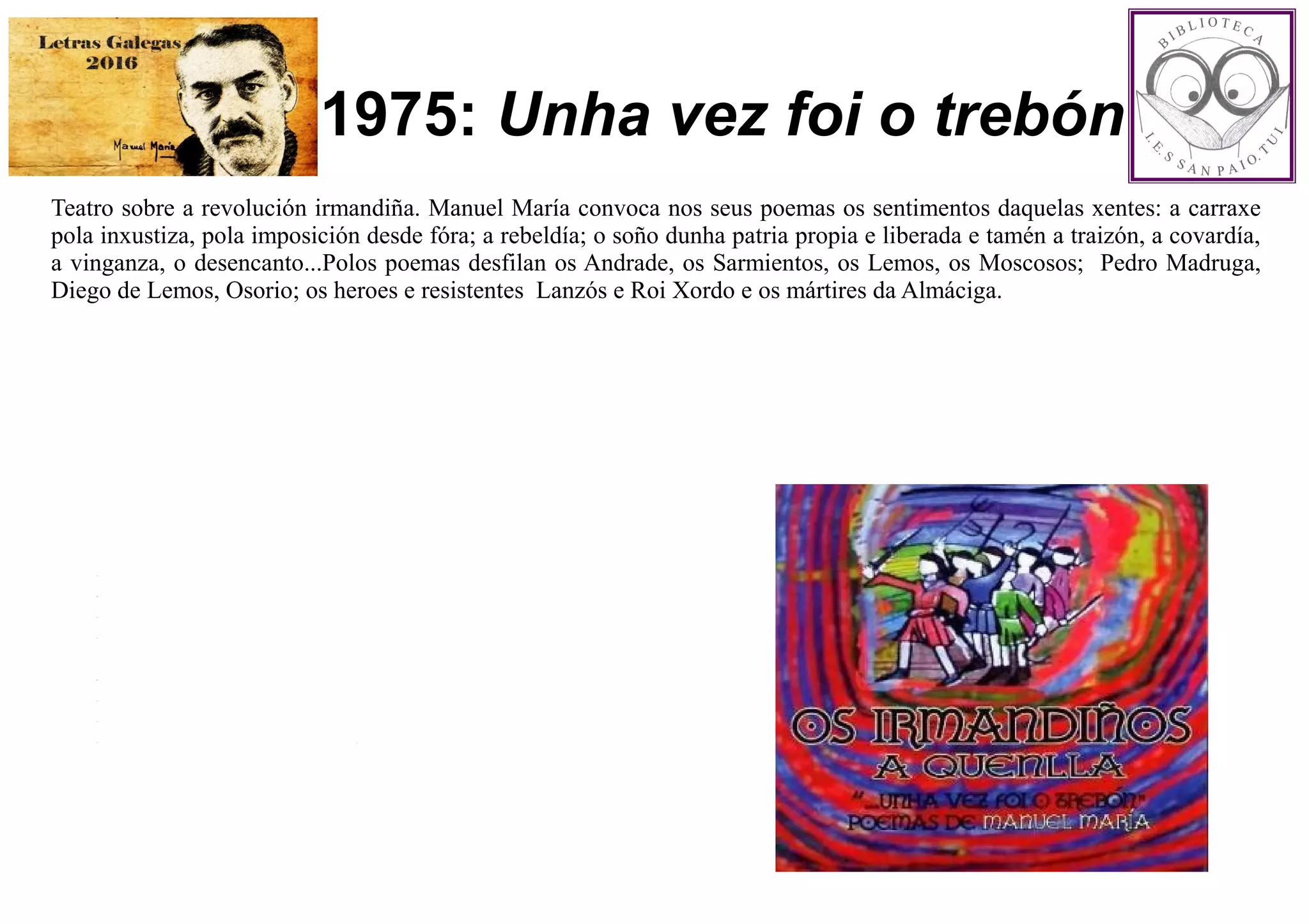 1975: Unha vez foi o trebón
Teatro sobre a revolución irmandiña. Manuel María convoca nos seus poemas os sentimentos daquelas xentes: a carraxe
pola inxustiza, pola imposición desde fóra; a rebeldía; o soño dunha patria propia e liberada e tamén a traizón, a covardía,
a vinganza, o desencanto...Polos poemas desfilan os Andrade, os Sarmientos, os Lemos, os Moscosos; Pedro Madruga,
Diego de Lemos, Osorio; os heroes e resistentes Lanzós e Roi Xordo e os mártires da Almáciga.
 