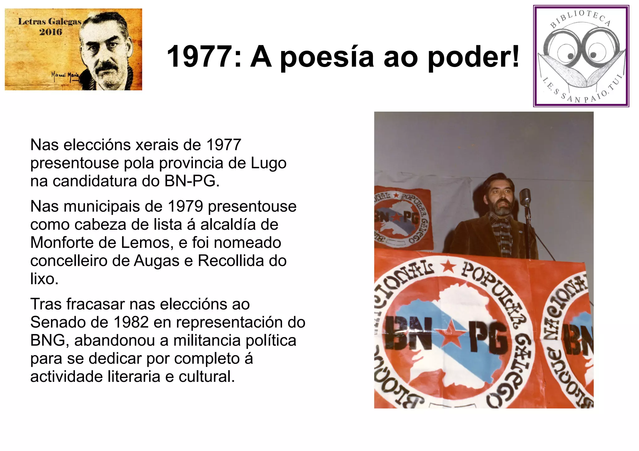 1977: A poesía ao poder!
Nas eleccións xerais de 1977
presentouse pola provincia de Lugo
na candidatura do BN-PG.
Nas municipais de 1979 presentouse
como cabeza de lista á alcaldía de
Monforte de Lemos, e foi nomeado
concelleiro de Augas e Recollida do
lixo.
Tras fracasar nas eleccións ao
Senado de 1982 en representación do
BNG, abandonou a militancia política
para se dedicar por completo á
actividade literaria e cultural.
 