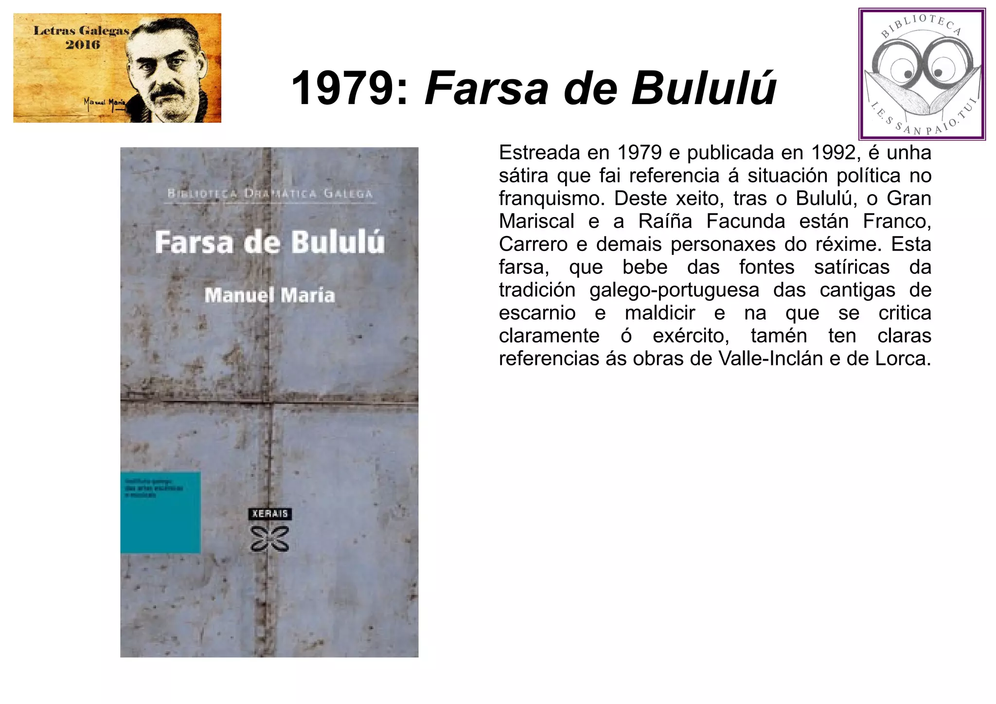 1979: Farsa de Bululú
Estreada en 1979 e publicada en 1992, é unha
sátira que fai referencia á situación política no
franquismo. Deste xeito, tras o Bululú, o Gran
Mariscal e a Raíña Facunda están Franco,
Carrero e demais personaxes do réxime. Esta
farsa, que bebe das fontes satíricas da
tradición galego-portuguesa das cantigas de
escarnio e maldicir e na que se critica
claramente ó exército, tamén ten claras
referencias ás obras de Valle-Inclán e de Lorca.
 
