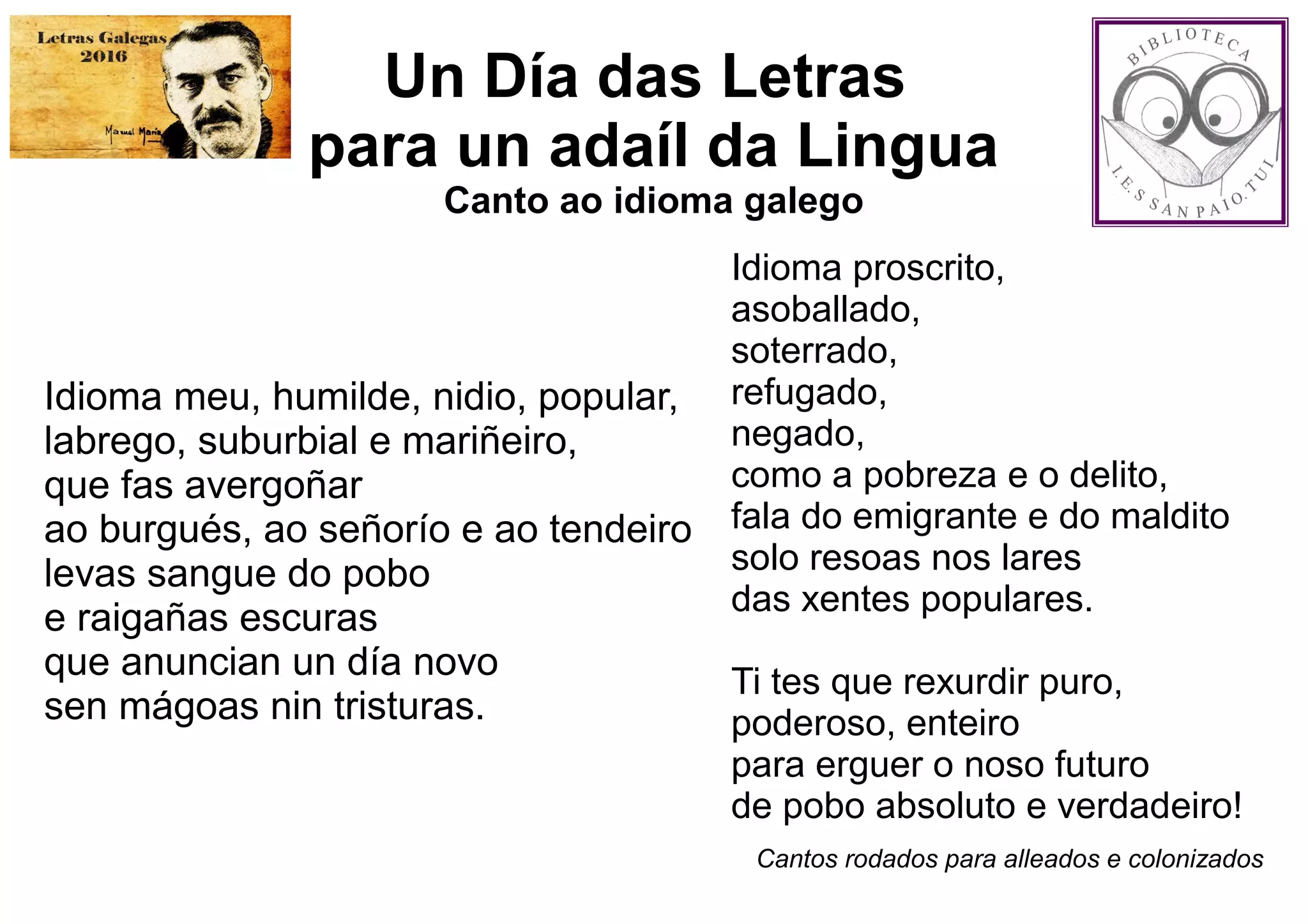 Un Día das Letras
para un adaíl da Lingua
Canto ao idioma galego
Idioma meu, humilde, nidio, popular,
labrego, suburbial e mariñeiro,
que fas avergoñar
ao burgués, ao señorío e ao tendeiro
levas sangue do pobo
e raigañas escuras
que anuncian un día novo
sen mágoas nin tristuras.
Idioma proscrito,
asoballado,
soterrado,
refugado,
negado,
como a pobreza e o delito,
fala do emigrante e do maldito
solo resoas nos lares
das xentes populares.
Ti tes que rexurdir puro,
poderoso, enteiro
para erguer o noso futuro
de pobo absoluto e verdadeiro!
Cantos rodados para alleados e colonizados
 