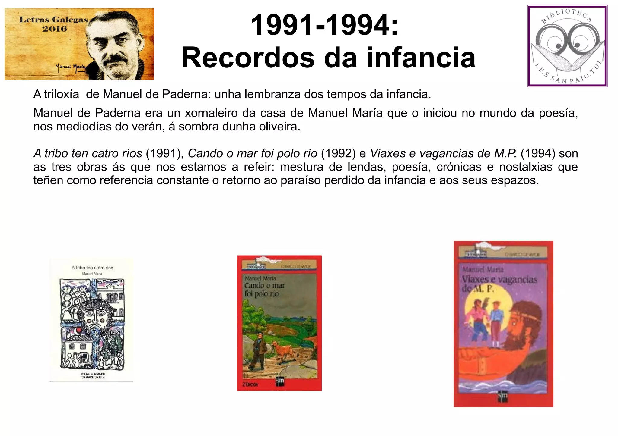 1991-1994:
Recordos da infancia
A triloxía de Manuel de Paderna: unha lembranza dos tempos da infancia.
Manuel de Paderna era un xornaleiro da casa de Manuel María que o iniciou no mundo da poesía,
nos mediodías do verán, á sombra dunha oliveira.
A tribo ten catro ríos (1991), Cando o mar foi polo río (1992) e Viaxes e vagancias de M.P. (1994) son
as tres obras ás que nos estamos a refeir: mestura de lendas, poesía, crónicas e nostalxias que
teñen como referencia constante o retorno ao paraíso perdido da infancia e aos seus espazos.
 