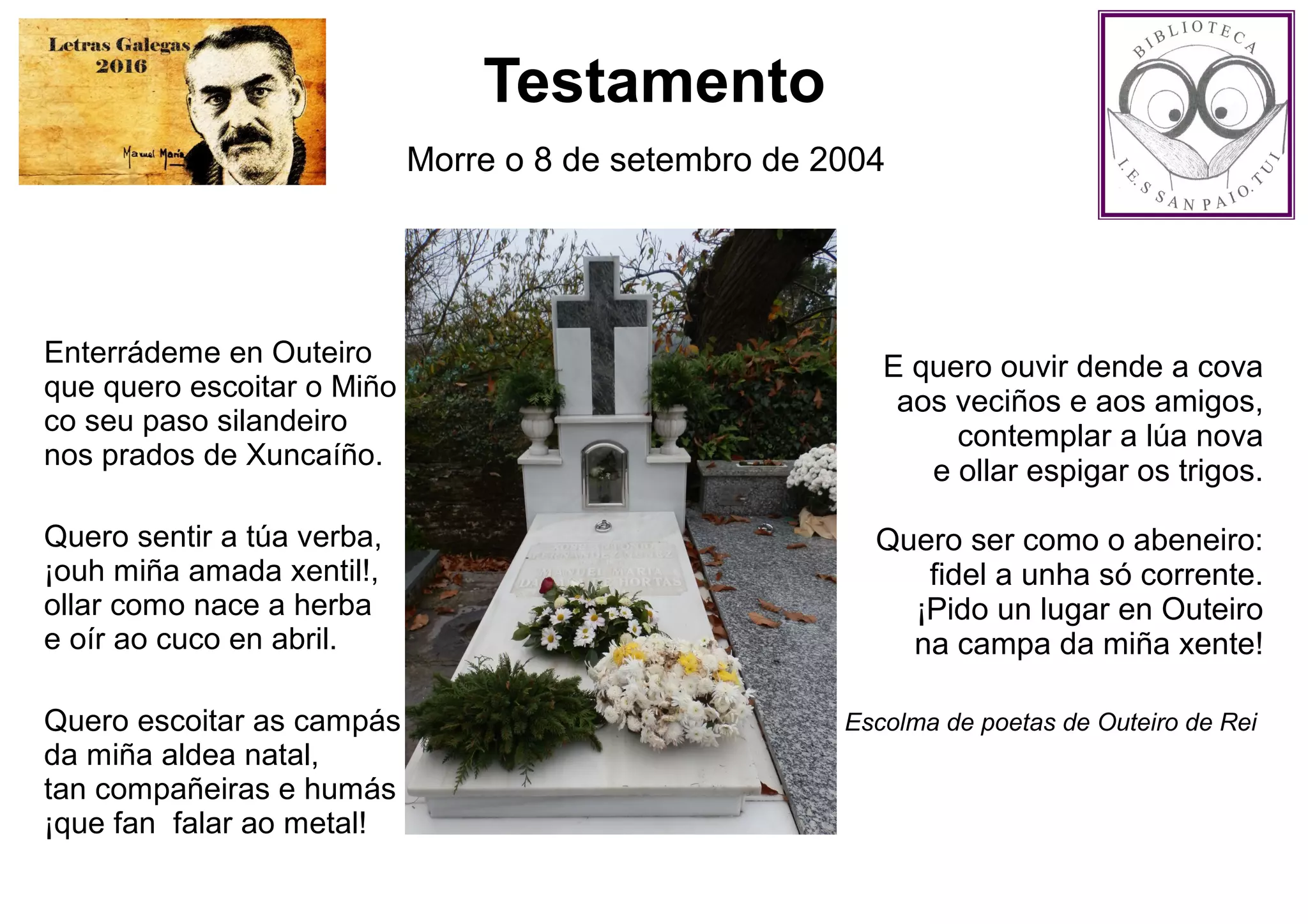 Testamento
Morre o 8 de setembro de 2004
Enterrádeme en Outeiro
que quero escoitar o Miño
co seu paso silandeiro
nos prados de Xuncaíño.
Quero sentir a túa verba,
¡ouh miña amada xentil!,
ollar como nace a herba
e oír ao cuco en abril.
Quero escoitar as campás
da miña aldea natal,
tan compañeiras e humás
¡que fan falar ao metal!
E quero ouvir dende a cova
aos veciños e aos amigos,
contemplar a lúa nova
e ollar espigar os trigos.
Quero ser como o abeneiro:
fidel a unha só corrente.
¡Pido un lugar en Outeiro
na campa da miña xente!
Escolma de poetas de Outeiro de Rei 
 