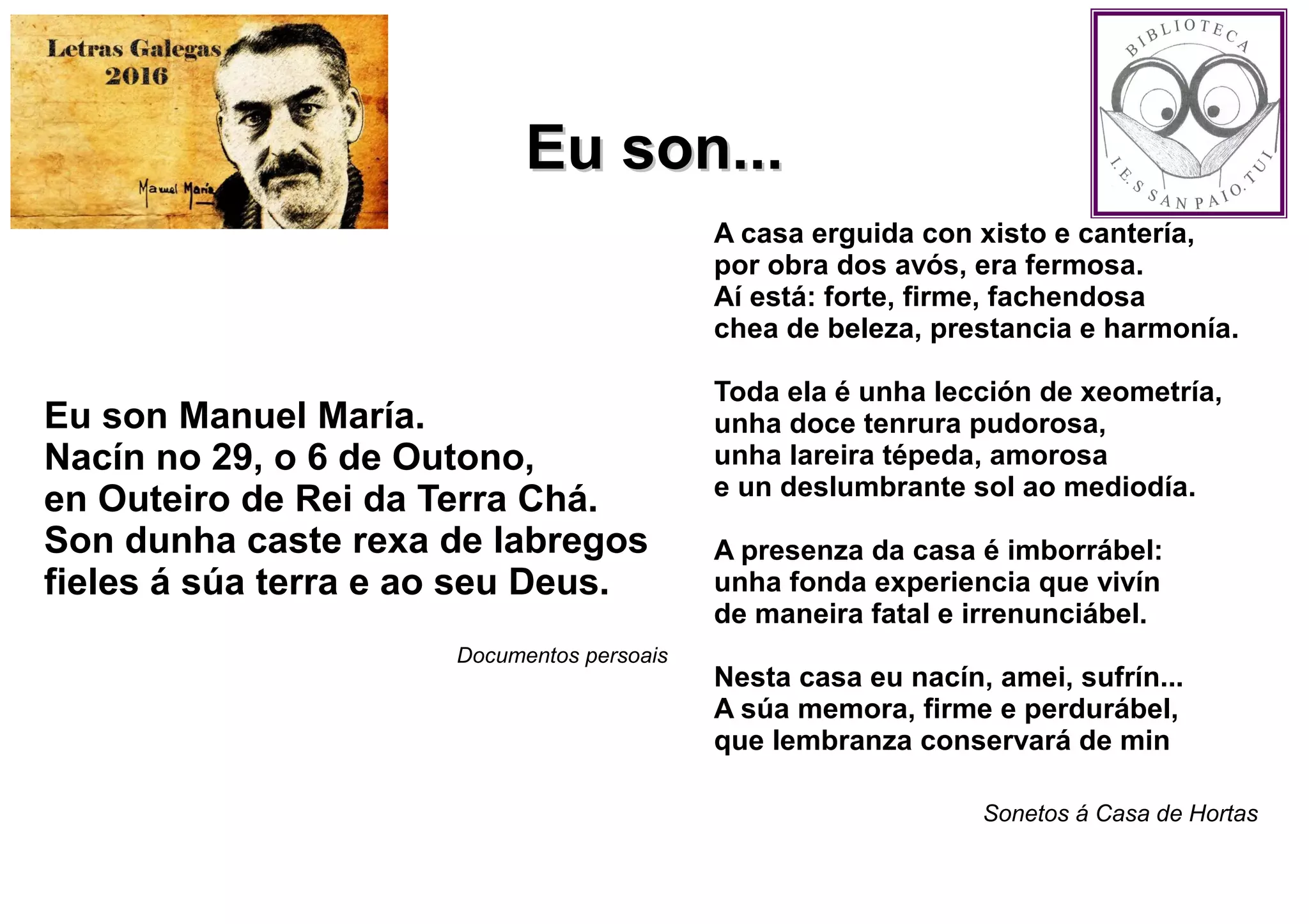 Eu son Manuel María.
Nacín no 29, o 6 de Outono,
en Outeiro de Rei da Terra Chá.
Son dunha caste rexa de labregos
fieles á súa terra e ao seu Deus.
Documentos persoais
A casa erguida con xisto e cantería,
por obra dos avós, era fermosa.
Aí está: forte, firme, fachendosa
chea de beleza, prestancia e harmonía.
Toda ela é unha lección de xeometría,
unha doce tenrura pudorosa,
unha lareira tépeda, amorosa
e un deslumbrante sol ao mediodía.
A presenza da casa é imborrábel:
unha fonda experiencia que vivín
de maneira fatal e irrenunciábel.
Nesta casa eu nacín, amei, sufrín...
A súa memora, firme e perdurábel,
que lembranza conservará de min
Sonetos á Casa de Hortas
Eu son...Eu son...
 