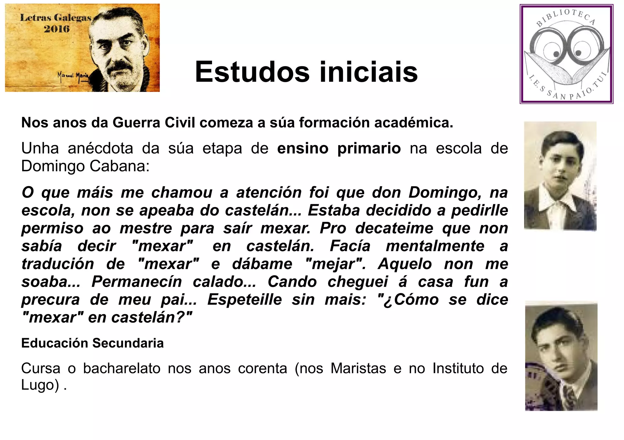 Estudos iniciais
Nos anos da Guerra Civil comeza a súa formación académica.
Unha anécdota da súa etapa de ensino primario na escola de
Domingo Cabana:
O que máis me chamou a atención foi que don Domingo, na
escola, non se apeaba do castelán... Estaba decidido a pedirlle
permiso ao mestre para saír mexar. Pro decateime que non
sabía decir "mexar" en castelán. Facía mentalmente a
tradución de "mexar" e dábame "mejar". Aquelo non me
soaba... Permanecín calado... Cando cheguei á casa fun a
precura de meu pai... Espeteille sin mais: "¿Cómo se dice
"mexar" en castelán?"
Educación Secundaria
Cursa o bacharelato nos anos corenta (nos Maristas e no Instituto de
Lugo) .
 
