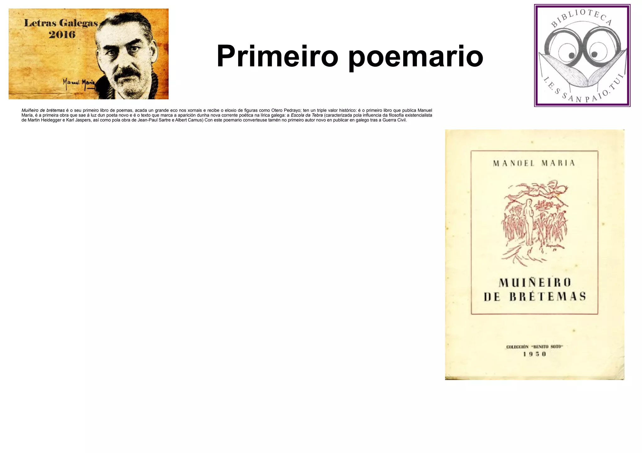 Primeiro poemario
Muiñeiro de brétemas é o seu primeiro libro de poemas, acada un grande eco nos xornais e recibe o eloxio de figuras como Otero Pedrayo; ten un triple valor histórico: é o primeiro libro que publica Manuel
María, é a primeira obra que sae á luz dun poeta novo e é o texto que marca a aparición dunha nova corrente poética na lírica galega: a Escola da Tebra (caracterizada pola influencia da filosofía existencialista
de Martin Heidegger e Karl Jaspers, así como pola obra de Jean-Paul Sartre e Albert Camus) Con este poemario converteuse tamén no primeiro autor novo en publicar en galego tras a Guerra Civil.
 