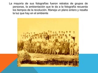La mayoría de sus fotografías fueron retratos de grupos de
personas, la ambientación que le da a la fotografía recuerda
los tiempos de la revolución. Maneja un plano entero y resalta
la luz que hay en el ambiente
 