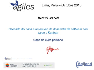 Lima, Perú – Octubre 2013

MANUEL MAZÁN

Sacando del caos a un equipo de desarrollo de software con
Lean y Kanban
Caso de éxito peruano

 