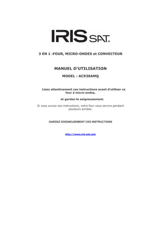 3 EN 1 :FOUR, MICRO-ONDES et CONVECTEUR



            MANUEL D’UTILISATION
                  MODEL : AC930AMQ



   Lisez attentivement ces instructions avant d’utiliser ce
                  four à micro-ondes,

                 et gardez-le soigneusement.

Si vous suivez ces instructions, votre four vous servira pendant
                        plusieurs années.



        GARDEZ SOIGNEUSEMENT CES INSTRUCTIONS



                    http://www.iris-sat.com
 