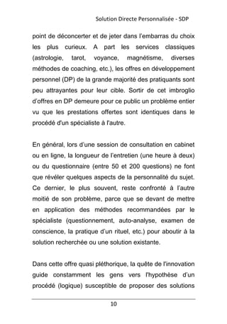 10
point de déconcerter et de jeter dans l’embarras du choix
les plus curieux. A part les services classiques
(astrologie, tarot, voyance, magnétisme, diverses
méthodes de coaching, etc.), les offres en développement
personnel (DP) de la grande majorité des pratiquants sont
peu attrayantes pour leur cible. Sortir de cet imbroglio
d’offres en DP demeure pour ce public un problème entier
vu que les prestations offertes sont identiques dans le
procédé d'un spécialiste à l'autre.
En général, lors d’une session de consultation en cabinet
ou en ligne, la longueur de l’entretien (une heure à deux)
ou du questionnaire (entre 50 et 200 questions) ne font
que révéler quelques aspects de la personnalité du sujet.
Ce dernier, le plus souvent, reste confronté à l’autre
moitié de son problème, parce que se devant de mettre
en application des méthodes recommandées par le
spécialiste (questionnement, auto-analyse, examen de
conscience, la pratique d’un rituel, etc.) pour aboutir à la
solution recherchée ou une solution existante.
Dans cette offre quasi pléthorique, la quête de l'innovation
guide constamment les gens vers l'hypothèse d’un
procédé (logique) susceptible de proposer des solutions
Solution Directe Personnalisée - SDP
 