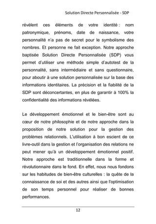 12
révèlent ces éléments de votre identité : nom
patronymique, prénoms, date de naissance, votre
personnalité n’a pas de secret pour le symbolisme des
nombres. Et personne ne fait exception. Notre approche
baptisée Solution Directe Personnalisée (SDP) vous
permet d’utiliser une méthode simple d’autotest de la
personnalité, sans intermédiaire et sans questionnaire,
pour aboutir à une solution personnalisée sur la base des
informations identitaires. La précision et la fiabilité de la
SDP sont déconcertantes, en plus de garantir à 100% la
confidentialité des informations révélées.
Le développement émotionnel et le bien-être sont au
cœur de notre philosophie et de notre approche dans la
proposition de notre solution pour la gestion des
problèmes relationnels. L'utilisation à bon escient de ce
livre-outil dans la gestion et l’organisation des relations ne
peut mener qu’à un développement émotionnel positif.
Notre approche est traditionnelle dans la forme et
révolutionnaire dans le fond. En effet, nous nous fondons
sur les habitudes de bien-être culturelles : la quête de la
connaissance de soi et des autres ainsi que l'optimisation
de son temps personnel pour réaliser de bonnes
performances.
Solution Directe Personnalisée - SDP
 