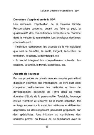 13
Domaines d’application de la SDP
Les domaines d’application de la Solution Directe
Personnalisée concerne, autant que faire se peut, la
quasi-totalité des compartiments existentiels de l’homme
dans la mesure du raisonnable. Les principaux domaines
concernés sont :
- l’individuel comprenant les aspects de la vie individuel
que sont le bien-être, la santé, l'argent, l'éducation, la
formation, le couple, la déontologie, etc.
- le social intégrant les compartiments suivants : les
relations, la famille, le travail, la politique, etc.
Apports de l’ouvrage
Par ses procédés de calculs manuels simples permettant
d’accéder aisément aux informations, ce livre-outil vient
compléter qualitativement les méthodes et livres de
développement personnel de l’offre dans ce vaste
domaine d’étude de la personnalité. Toutefois, l’ouvrage
intitulé ‘Nombres et lumières’ de la même collection, fait
un large exposé sur le sujet, les méthodes et différentes
approches en développement personnel proposées par
des spécialistes. Une initiation au symbolisme des
nombres permet au lecteur de se familiariser avec la
Solution Directe Personnalisée - SDP
 