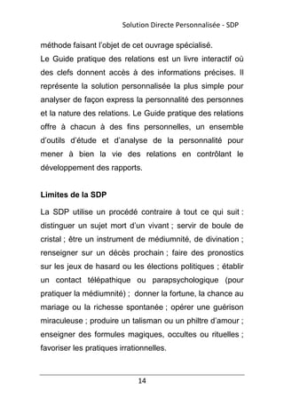 14
méthode faisant l’objet de cet ouvrage spécialisé.
Le Guide pratique des relations est un livre interactif où
des clefs donnent accès à des informations précises. Il
représente la solution personnalisée la plus simple pour
analyser de façon express la personnalité des personnes
et la nature des relations. Le Guide pratique des relations
offre à chacun à des fins personnelles, un ensemble
d’outils d’étude et d’analyse de la personnalité pour
mener à bien la vie des relations en contrôlant le
développement des rapports.
Limites de la SDP
La SDP utilise un procédé contraire à tout ce qui suit :
distinguer un sujet mort d’un vivant ; servir de boule de
cristal ; être un instrument de médiumnité, de divination ;
renseigner sur un décès prochain ; faire des pronostics
sur les jeux de hasard ou les élections politiques ; établir
un contact télépathique ou parapsychologique (pour
pratiquer la médiumnité) ; donner la fortune, la chance au
mariage ou la richesse spontanée ; opérer une guérison
miraculeuse ; produire un talisman ou un philtre d’amour ;
enseigner des formules magiques, occultes ou rituelles ;
favoriser les pratiques irrationnelles.
Solution Directe Personnalisée - SDP
 