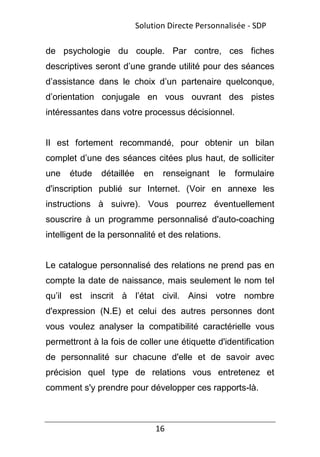 16
de psychologie du couple. Par contre, ces fiches
descriptives seront d’une grande utilité pour des séances
d’assistance dans le choix d’un partenaire quelconque,
d’orientation conjugale en vous ouvrant des pistes
intéressantes dans votre processus décisionnel.
Il est fortement recommandé, pour obtenir un bilan
complet d’une des séances citées plus haut, de solliciter
une étude détaillée en renseignant le formulaire
d'inscription publié sur Internet. (Voir en annexe les
instructions à suivre). Vous pourrez éventuellement
souscrire à un programme personnalisé d'auto-coaching
intelligent de la personnalité et des relations.
Le catalogue personnalisé des relations ne prend pas en
compte la date de naissance, mais seulement le nom tel
qu’il est inscrit à l’état civil. Ainsi votre nombre
d'expression (N.E) et celui des autres personnes dont
vous voulez analyser la compatibilité caractérielle vous
permettront à la fois de coller une étiquette d'identification
de personnalité sur chacune d'elle et de savoir avec
précision quel type de relations vous entretenez et
comment s'y prendre pour développer ces rapports-là.
Solution Directe Personnalisée - SDP
 
