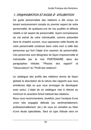 19
1. ORGANISATION ET MODE D' UTILISATION
Ce guide personnalisé des relations a été conçu en
tenant exclusivement compte du premier aspect de votre
personnalité, de quelques-uns de vos qualités et défauts
relatifs à cet aspect de personnalité. Ayant connaissance
de cet extrait de votre individualité, comme présentée
dans le chapitre suivant, vous opposerez cette facette de
votre personnalité contenue dans votre nom à celle des
personnes qui font l’objet d’un examen de personnalité.
Ces personnes sont désignées de façon impersonnelle et
individuelle par le mot PARTENAIRE dans les
paragraphes intitulés "Phases des rapport" et
"Observations" du "Profil des relations".
Le catalogue des profils des relations donne de façon
globale la description de la nature des rapports que vous
entretenez déjà ou que vous envisager de développer
avec autrui. L’objet de ce catalogue vise à réduire au
minimum le caractère fortuit habituel des relations.
Nous vous recommandons, toutefois, pour l’analyse d’une
union très engagée délicate (ou sentimentalement,
professionnellement, etc.) de vous en remettre au bilan
d’une étude spécialisée. Seul ce type d'étude sera en
Guide Pratique des Relations
 