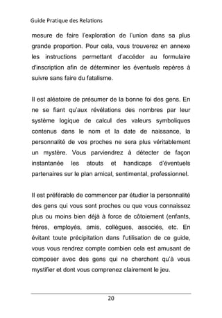 20
mesure de faire l’exploration de l’union dans sa plus
grande proportion. Pour cela, vous trouverez en annexe
les instructions permettant d’accéder au formulaire
d'inscription afin de déterminer les éventuels repères à
suivre sans faire du fatalisme.
Il est aléatoire de présumer de la bonne foi des gens. En
ne se fiant qu’aux révélations des nombres par leur
système logique de calcul des valeurs symboliques
contenus dans le nom et la date de naissance, la
personnalité de vos proches ne sera plus véritablement
un mystère. Vous parviendrez à détecter de façon
instantanée les atouts et handicaps d’éventuels
partenaires sur le plan amical, sentimental, professionnel.
Il est préférable de commencer par étudier la personnalité
des gens qui vous sont proches ou que vous connaissez
plus ou moins bien déjà à force de côtoiement (enfants,
frères, employés, amis, collègues, associés, etc. En
évitant toute précipitation dans l'utilisation de ce guide,
vous vous rendrez compte combien cela est amusant de
composer avec des gens qui ne cherchent qu’à vous
mystifier et dont vous comprenez clairement le jeu.
Guide Pratique des Relations
 