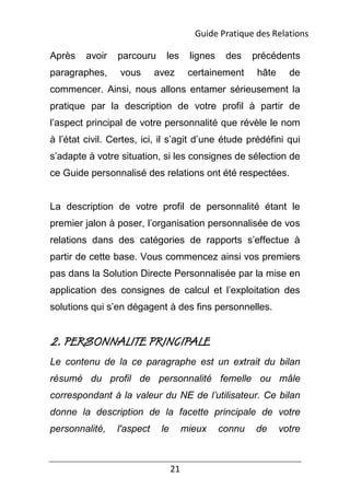 21
Après avoir parcouru les lignes des précédents
paragraphes, vous avez certainement hâte de
commencer. Ainsi, nous allons entamer sérieusement la
pratique par la description de votre profil à partir de
l’aspect principal de votre personnalité que révèle le nom
à l’état civil. Certes, ici, il s’agit d’une étude prédéfini qui
s’adapte à votre situation, si les consignes de sélection de
ce Guide personnalisé des relations ont été respectées.
La description de votre profil de personnalité étant le
premier jalon à poser, l’organisation personnalisée de vos
relations dans des catégories de rapports s’effectue à
partir de cette base. Vous commencez ainsi vos premiers
pas dans la Solution Directe Personnalisée par la mise en
application des consignes de calcul et l’exploitation des
solutions qui s’en dégagent à des fins personnelles.
2. PERSONNALITE PRINCIPALE
Le contenu de la ce paragraphe est un extrait du bilan
résumé du profil de personnalité femelle ou mâle
correspondant à la valeur du NE de l’utilisateur. Ce bilan
donne la description de la facette principale de votre
personnalité, l'aspect le mieux connu de votre
Guide Pratique des Relations
 