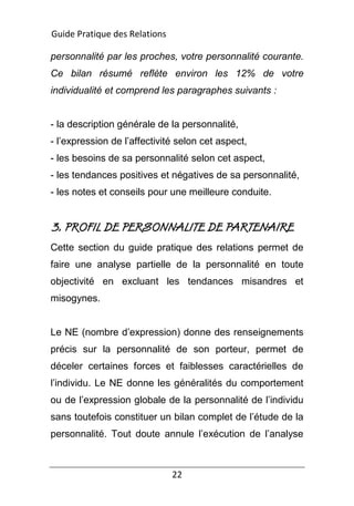 22
personnalité par les proches, votre personnalité courante.
Ce bilan résumé reflète environ les 12% de votre
individualité et comprend les paragraphes suivants :
- la description générale de la personnalité,
- l’expression de l’affectivité selon cet aspect,
- les besoins de sa personnalité selon cet aspect,
- les tendances positives et négatives de sa personnalité,
- les notes et conseils pour une meilleure conduite.
3. PROFIL DE PERSONNALITE DE PARTENAIRE
Cette section du guide pratique des relations permet de
faire une analyse partielle de la personnalité en toute
objectivité en excluant les tendances misandres et
misogynes.
Le NE (nombre d’expression) donne des renseignements
précis sur la personnalité de son porteur, permet de
déceler certaines forces et faiblesses caractérielles de
l’individu. Le NE donne les généralités du comportement
ou de l’expression globale de la personnalité de l’individu
sans toutefois constituer un bilan complet de l’étude de la
personnalité. Tout doute annule l’exécution de l’analyse
Guide Pratique des Relations
 