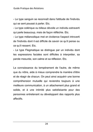 24
- Le type sanguin se reconnaît dans l'attitude de l'individu
qui se sent poussé à parler. Etc.
- Le type colérique ou bilieux dévoile un individu extraverti
qui parle beaucoup, mais de façon réfléchie. Etc.
- Le type mélancolique met en évidence l'aspect introverti
de l'individu dont il est difficile de savoir ce qu’il pense ou
ce qu’il ressent. Etc.
- Le type Flegmatique se distingue par un individu dont
les expressions faciales sont difficiles à interpréter, sa
parole mesurée, son calme et sa réflexion. Etc.
La connaissance du tempérament de l'autre, de même
que du nôtre, aide à mieux comprendre la manière d’être
et de réagir de chacun. On peut ainsi acquérir une bonne
compréhension mutuelle qui reviendra toujours à une
meilleure communication, à un attachement plus grand et
solide, et à une intimité plus satisfaisante pour des
personnes entretenant ou développant des rapports plus
affectifs.
Guide Pratique des Relations
 