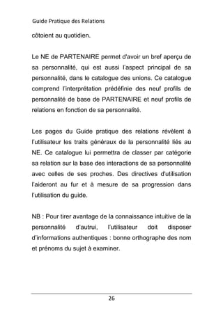 26
côtoient au quotidien.
Le NE de PARTENAIRE permet d'avoir un bref aperçu de
sa personnalité, qui est aussi l’aspect principal de sa
personnalité, dans le catalogue des unions. Ce catalogue
comprend l’interprétation prédéfinie des neuf profils de
personnalité de base de PARTENAIRE et neuf profils de
relations en fonction de sa personnalité.
Les pages du Guide pratique des relations révèlent à
l’utilisateur les traits généraux de la personnalité liés au
NE. Ce catalogue lui permettra de classer par catégorie
sa relation sur la base des interactions de sa personnalité
avec celles de ses proches. Des directives d'utilisation
l’aideront au fur et à mesure de sa progression dans
l’utilisation du guide.
NB : Pour tirer avantage de la connaissance intuitive de la
personnalité d’autrui, l’utilisateur doit disposer
d’informations authentiques : bonne orthographe des nom
et prénoms du sujet à examiner.
Guide Pratique des Relations
 