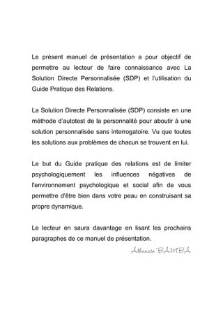 3
Le présent manuel de présentation a pour objectif de
permettre au lecteur de faire connaissance avec La
Solution Directe Personnalisée (SDP) et l’utilisation du
Guide Pratique des Relations.
La Solution Directe Personnalisée (SDP) consiste en une
méthode d’autotest de la personnalité pour aboutir à une
solution personnalisée sans interrogatoire. Vu que toutes
les solutions aux problèmes de chacun se trouvent en lui.
Le but du Guide pratique des relations est de limiter
psychologiquement les influences négatives de
l'environnement psychologique et social afin de vous
permettre d'être bien dans votre peau en construisant sa
propre dynamique.
Le lecteur en saura davantage en lisant les prochains
paragraphes de ce manuel de présentation.
Athanase BAMBA
 