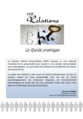 38
La Solution Directe Personnalisée (SDP) consiste en une méthode
d’autotest de la personnalité pour aboutir à une solution personnalisée
sans interrogatoire. Vu que toutes les solutions aux problèmes de chacun
se trouvent en lui.
Le guide des relations a été conçu en tenant exclusivement compte du
premier aspect de votre personnalité. Son but est de limiter
psychologiquement les influences négatives de l'environnement
psychologique et social afin de vous permettre d'être bien dans votre
peau en construisant sa propre dynamique.
Athanase BAMBA
Chercheur, Ecrivain,
Coach en Développement personnel
 
