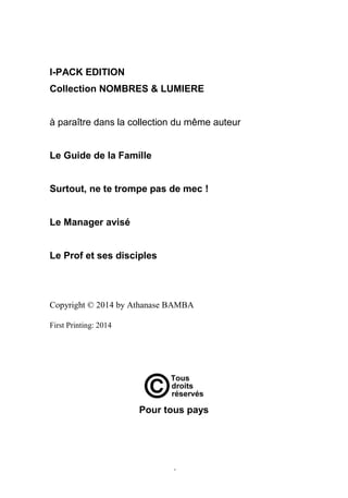 4
I-PACK EDITION
Collection NOMBRES & LUMIERE
à paraître dans la collection du même auteur
Le Guide de la Famille
Surtout, ne te trompe pas de mec !
Le Manager avisé
Le Prof et ses disciples
Copyright © 2014 by Athanase BAMBA
First Printing: 2014
Pour tous pays
 
