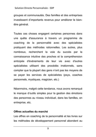 9
groupes et communautés. Des familles et des entreprises
investissent d’importants revenus pour améliorer le bien-
être général.
Toutes ces choses engagent certaines personnes dans
une quête d'assurance à travers un programme de
coaching de la personnalité avec des spécialistes
pratiquant des méthodes rationnelles. Les autres, plus
nombreux, recherchent la voie du succès par la
connaissance intuitive des proches et la compréhension
anticipée d'événements de leur vie avec d'autres
spécialistes utilisant des procédés irrationnels, sans
compter que la plupart des gens n’ont pas les moyens de
se payer les services de spécialistes (psys, coaches
personnels, mystiques, magicien, etc.)
Néanmoins, malgré cette tendance, nous avons remarqué
le manque d’outils simples pour la gestion des émotions
des personnes au niveau individuel, dans les familles, en
entreprise, etc.
Offres actuelles du marché
Les offres en coaching de la personnalité et les livres sur
les méthodes de développement personnel abondent au
Solution Directe Personnalisée - SDP
 