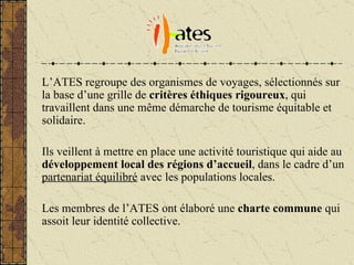 L’ATES regroupe des organismes de voyages, sélectionnés sur la base d’une grille de  critères éthiques rigoureux , qui travaillent dans une m ême démarche de tourisme équitable et solidaire. Ils veillent à mettre en place une activité touristique qui aide au  développement local des régions d’accueil , dans le cadre d’un  partenariat équilibré  avec les populations locales. Les membres de l’ATES ont élaboré une  charte commune  qui assoit leur identité collective. 
