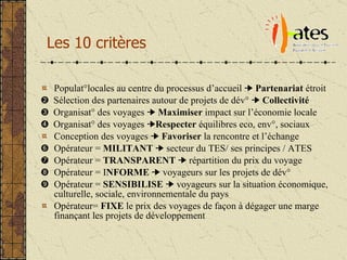 Les 10 critères Populat°locales au centre du processus d’accueil     Partenariat  étroit    Sélection des partenaires autour de projets de dév°     Collectivité    Organisat° des voyages     Maximiser  impact sur l’économie locale    Organisat° des voyages   Respecter  équilibres eco, env°, sociaux Conception des voyages     Favoriser  la rencontre et l’échange    Opérateur =  MILITANT    secteur du TES/ ses principes / ATES  Opérateur =  TRANSPARENT     répartition du prix du voyage     Opérateur = I NFORME     voyageurs sur les projets de dév°    Opérateur =  SENSIBILISE     voyageurs sur la situation économique, culturelle, sociale, environnementale du pays Opérateur=  FIXE  le prix des voyages de façon à dégager une marge finançant les projets de développement 