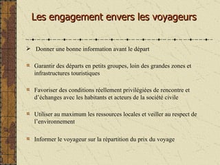 Les engagement envers les voyageurs Donner une bonne information avant le départ Garantir des départs en petits groupes, loin des grandes zones et infrastructures touristiques Favoriser des conditions réellement privilégiées de rencontre et d’échanges avec les habitants et acteurs de la société civile  Utiliser au maximum les ressources locales et veiller au respect de l’environnement Informer le voyageur sur la répartition du prix du voyage 