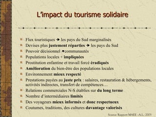L’impact du tourisme solidaire Flux touristiques    les pays du Sud marginalisés Devises plus  justement réparties     les pays du Sud Pouvoir décisionnel   communautés Populations locales +  impliquées Prostitution enfantine et travail forcé  éradiqués Amélioration  du bien- être des populations locales Environnement  mieux respecté Prestations payées au  juste prix  : salaires, restauration & hébergements, activités indirectes, transfert de compétences… Relations commerciales N-S établies sur  du long terme Nombre d’intermédiaires  limités Des voyageurs  mieux informés  et  donc res pectueux Coutumes, traditions, des cultures  davantage   valorisés   Source- Rapport MAEE –A.L.- 2003 