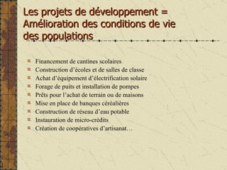 Financement de cantines scolaires Construction d’écoles et de salles de classe Achat d’équipement d’électrification solaire Forage de puits et installation de pompes Pr êts pour l’achat de terrain ou de maisons Mise en place de banques céréalières Construction de réseau d’eau potable Instauration de micro-crédits Création de coopératives d’artisanat… Les projets de développement = Amélioration des conditions de vie  des populations 