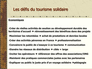 Les défis du tourisme solidaire Economiques Créer de réelles activités de soutien au développement durable des territoires d’accueil    réinvestissement des bénéfices dans des projets Maximiser les retombées    achat de prestations et denrées locales Créer des activités pérennes en France     professionnalisation -Convaincre le public de s’essayer à ce tourisme     communication  -Etendre les réseaux de distribution    cible + large -Inciter les opérateurs    référencer des offres des associations/ONG -Maintenir des pratiques commerciales justes avec les partenaires -Expliquer au public le juste prix d’un voyage solidaire   pédagogie 